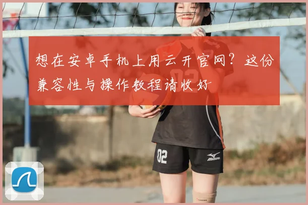 想在安卓手机上用云开官网？这份兼容性与操作教程请收好